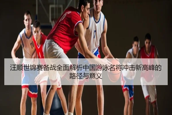 汪顺世锦赛备战全面解析中国游泳名将冲击新高峰的路径与意义