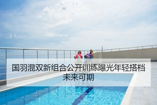 国羽混双新组合公开训练曝光年轻搭档未来可期
