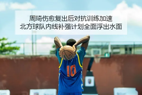 周琦伤愈复出后对抗训练加速 北方球队内线补强计划全面浮出水面
