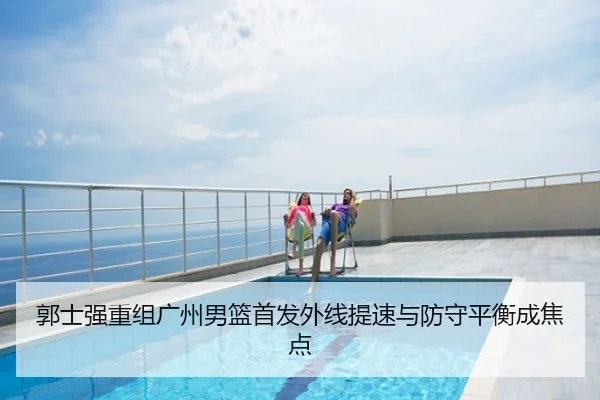 郭士强重组广州男篮首发外线提速与防守平衡成焦点