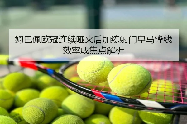 姆巴佩欧冠连续哑火后加练射门皇马锋线效率成焦点解析