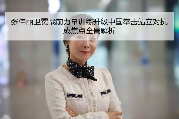 张伟丽卫冕战前力量训练升级中国拳击站立对抗成焦点全景解析