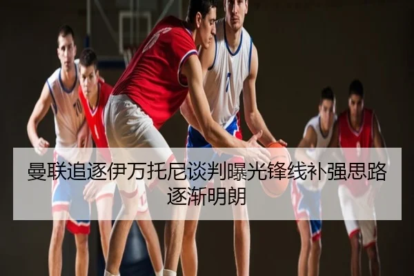 曼联追逐伊万托尼谈判曝光锋线补强思路逐渐明朗