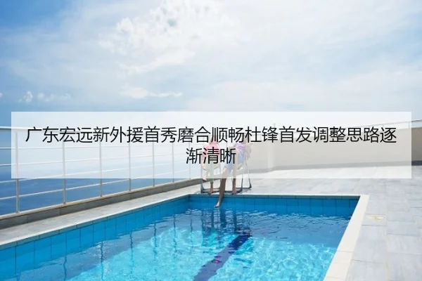 广东宏远新外援首秀磨合顺畅杜锋首发调整思路逐渐清晰