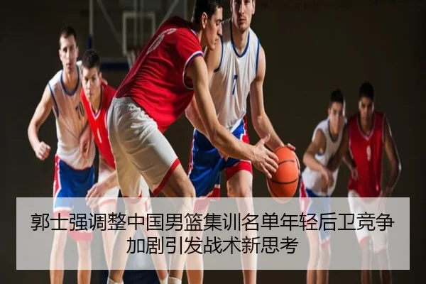 郭士强调整中国男篮集训名单年轻后卫竞争加剧引发战术新思考