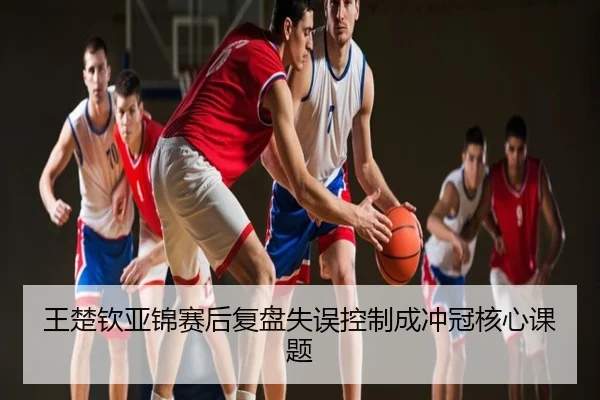 王楚钦亚锦赛后复盘失误控制成冲冠核心课题