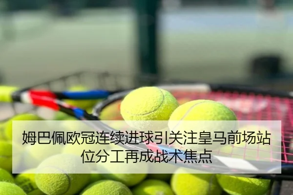 姆巴佩欧冠连续进球引关注皇马前场站位分工再成战术焦点